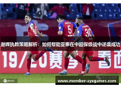 谢晖执教策略解析:如何帮助亚泰在中超保级战中逆袭成功 谢晖执教策略解析:如何帮助亚泰在中超保级战中逆袭成功