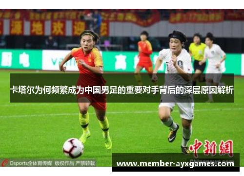 卡塔尔为何频繁成为中国男足的重要对手背后的深层原因解析 卡塔尔为何频繁成为中国男足的重要对手背后的深层原因解析