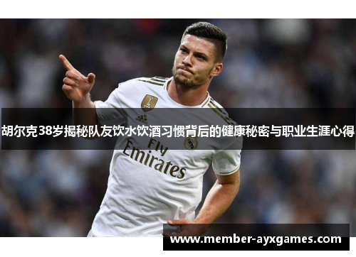胡尔克38岁揭秘队友饮水饮酒习惯背后的健康秘密与职业生涯心得