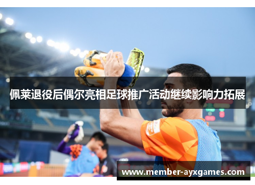 佩莱退役后偶尔亮相足球推广活动继续影响力拓展