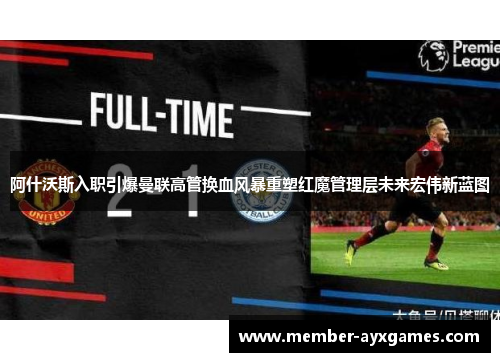阿什沃斯入职引爆曼联高管换血风暴重塑红魔管理层未来宏伟新蓝图 阿什沃斯入职引爆曼联高管换血风暴重塑红魔管理层未来宏伟新蓝图
