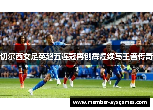 切尔西女足英超五连冠再创辉煌续写王者传奇